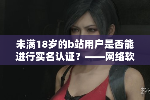 未滿18歲的b站用戶是否能進行實名認證？——網(wǎng)絡(luò)軟件編輯深度解析