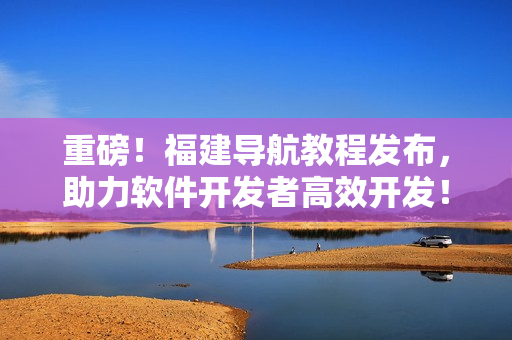 重磅！福建導航教程發布，助力軟件開發者高效開發！