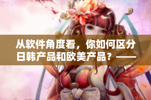 從軟件角度看，你如何區分日韓產品和歐美產品？——軟件產品特征分析