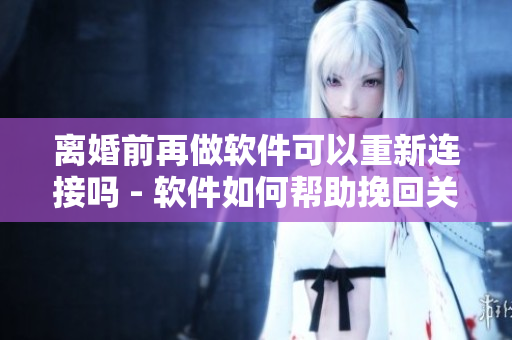 離婚前再做軟件可以重新連接嗎 - 軟件如何幫助挽回關系