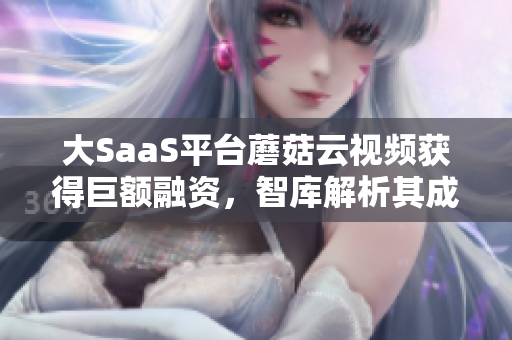 大SaaS平臺蘑菇云視頻獲得巨額融資，智庫解析其成功秘訣