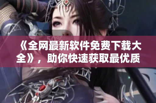 《全網最新軟件免費下載大全》，助你快速獲取最優質的軟件體驗！