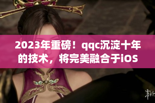 2023年重磅！qqc沉淀十年的技術(shù)，將完美融合于iOS系統(tǒng)！