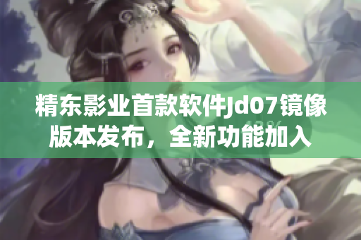 精東影業首款軟件Jd07鏡像版本發布，全新功能加入