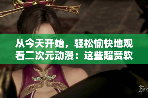從今天開始，輕松愉快地觀看二次元動漫：這些超贊軟件不要錯過！