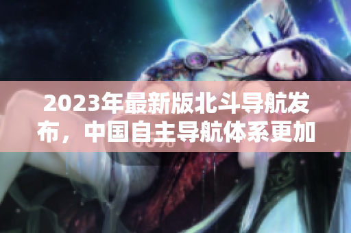 2023年最新版北斗導航發布，中國自主導航體系更加完善