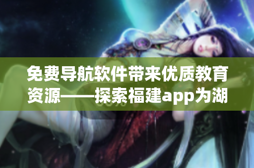 免費導航軟件帶來優質教育資源——探索福建app為湖南教育帶來的益處