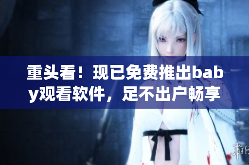 重頭看！現已免費推出baby觀看軟件，足不出戶暢享海量兒童視頻資源