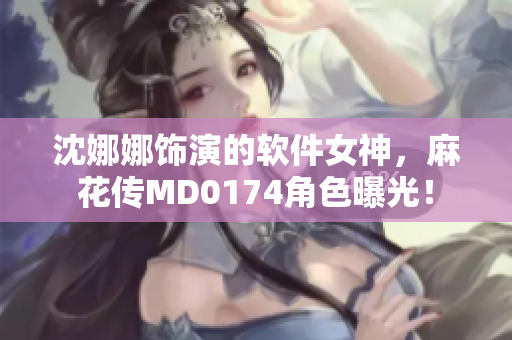 沈娜娜飾演的軟件女神，麻花傳MD0174角色曝光！