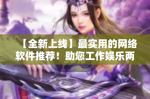 【全新上線】最實(shí)用的網(wǎng)絡(luò)軟件推薦！助您工作娛樂兩不誤！