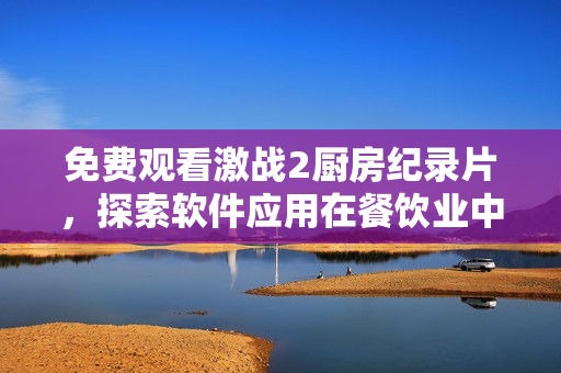 免費觀看激戰(zhàn)2廚房紀錄片，探索軟件應(yīng)用在餐飲業(yè)中的創(chuàng)新細節(jié)