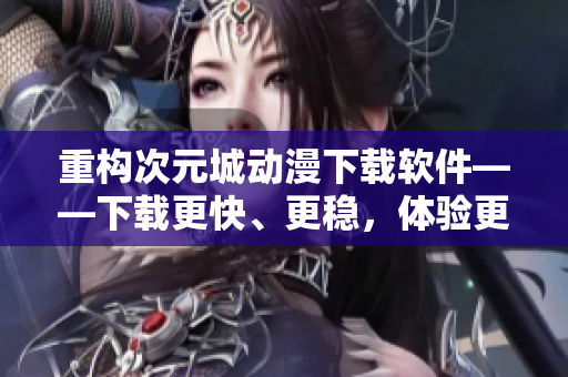 重構(gòu)次元城動漫下載軟件——下載更快、更穩(wěn)，體驗更佳