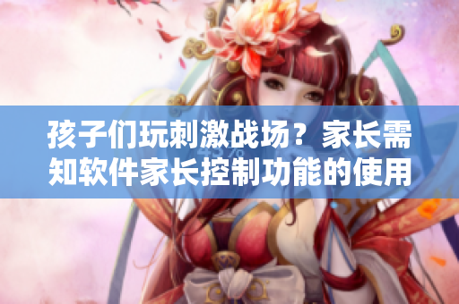孩子們玩刺激戰(zhàn)場(chǎng)？家長(zhǎng)需知軟件家長(zhǎng)控制功能的使用