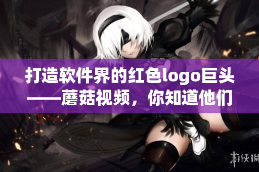 打造軟件界的紅色logo巨頭——蘑菇視頻，你知道他們的秘密嗎？
