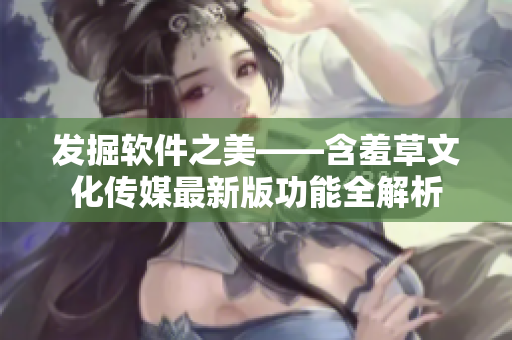 發掘軟件之美——含羞草文化傳媒最新版功能全解析