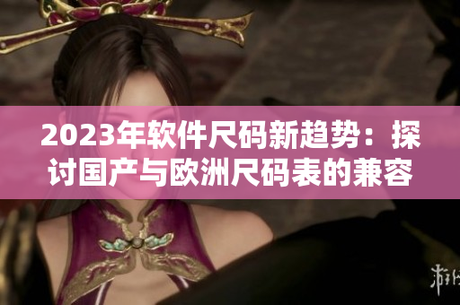 2023年軟件尺碼新趨勢：探討國產(chǎn)與歐洲尺碼表的兼容性
