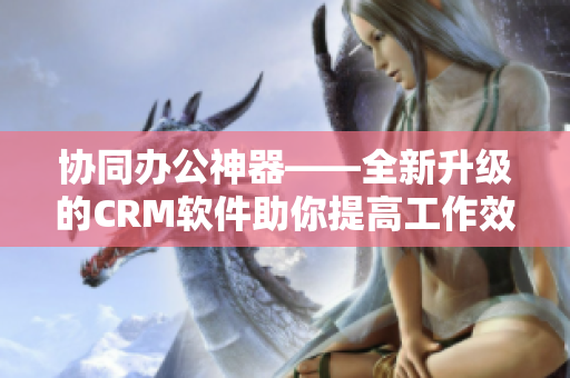 協同辦公神器——全新升級的CRM軟件助你提高工作效率
