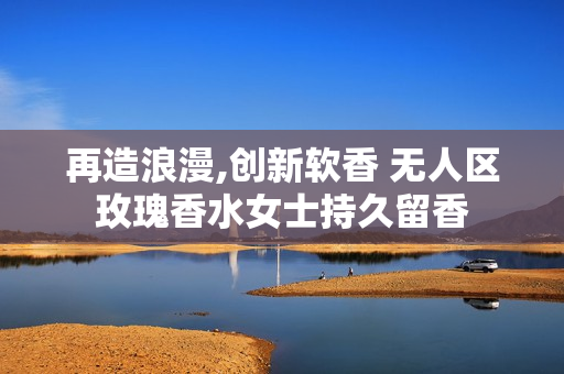 再造浪漫,創新軟香 無人區玫瑰香水女士持久留香