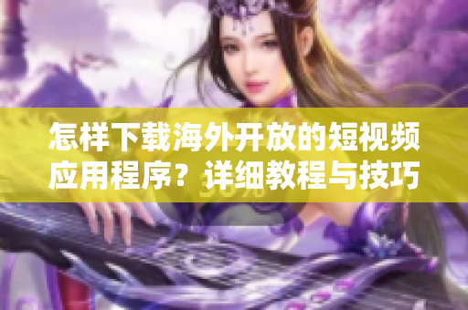 怎樣下載海外開放的短視頻應用程序？詳細教程與技巧