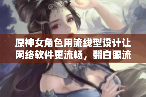 原神女角色用流線型設(shè)計(jì)讓網(wǎng)絡(luò)軟件更流暢，翻白眼流眼淚流口水只是開(kāi)始
