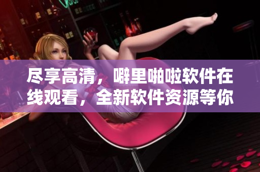 盡享高清，噼里啪啦軟件在線觀看，全新軟件資源等你體驗！