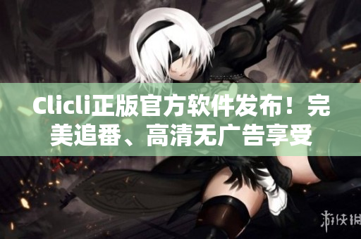 Clicli正版官方軟件發(fā)布！完美追番、高清無廣告享受