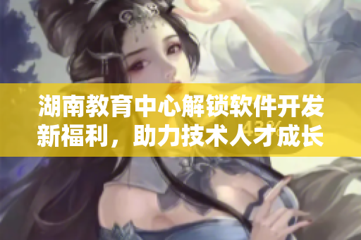 湖南教育中心解鎖軟件開發新福利，助力技術人才成長