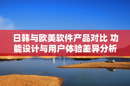 日韓與歐美軟件產(chǎn)品對比 功能設(shè)計與用戶體驗差異分析