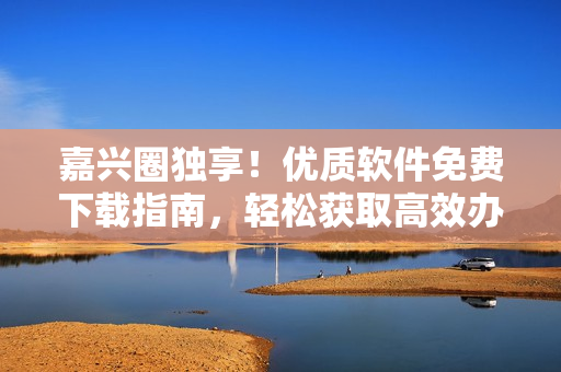 嘉興圈獨享！優質軟件免費下載指南，輕松獲取高效辦公利器！