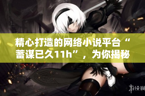 精心打造的網絡小說平臺“蓄謀已久11h”，為你揭秘軟件之道