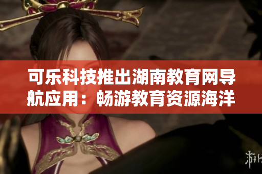 可樂科技推出湖南教育網導航應用：暢游教育資源海洋