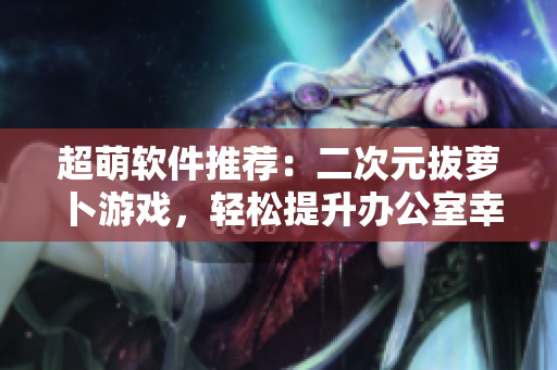 超萌軟件推薦：二次元拔蘿卜游戲，輕松提升辦公室幸福指數(shù)