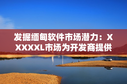 發(fā)掘緬甸軟件市場潛力：XXXXXL市場為開發(fā)商提供巨大商機