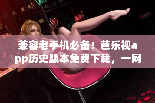 兼容老手機必備！芭樂視app歷史版本免費下載，一網打盡！