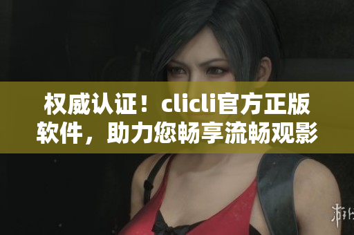權威認證！clicli官方正版軟件，助力您暢享流暢觀影體驗