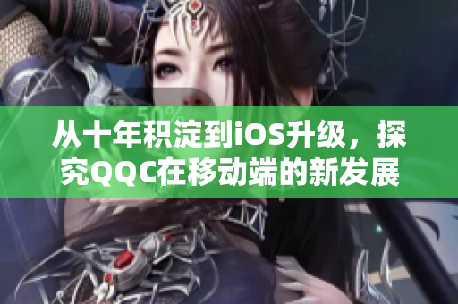 從十年積淀到iOS升級，探究QQC在移動端的新發展
