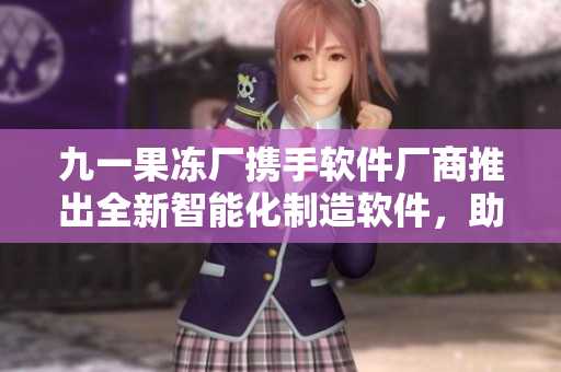 九一果凍廠攜手軟件廠商推出全新智能化制造軟件，助力果凍產業升級！