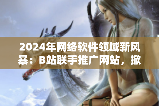 2024年網(wǎng)絡(luò)軟件領(lǐng)域新風(fēng)暴：B站聯(lián)手推廣網(wǎng)站，掀起用戶體驗革命