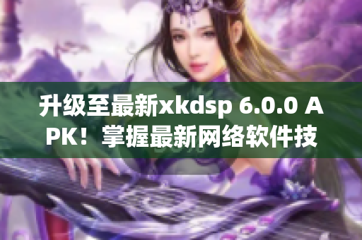 升級至最新xkdsp 6.0.0 APK！掌握最新網(wǎng)絡(luò)軟件技巧