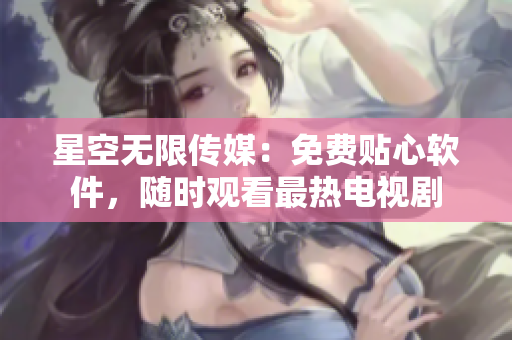 星空無限傳媒：免費貼心軟件，隨時觀看最熱電視劇