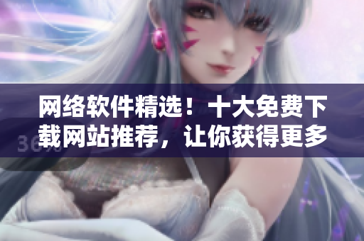 網(wǎng)絡(luò)軟件精選！十大免費(fèi)下載網(wǎng)站推薦，讓你獲得更多軟件資源！
