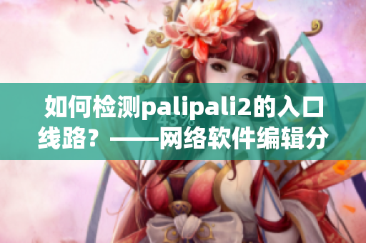 如何檢測palipali2的入口線路？——網絡軟件編輯分享檢測方法