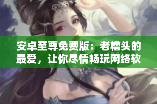 安卓至尊免費版：老糟頭的最愛，讓你盡情暢玩網絡軟件！