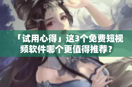 「試用心得」這3個免費短視頻軟件哪個更值得推薦？
