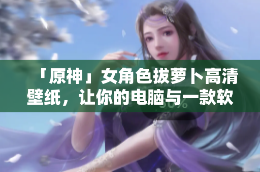 「原神」女角色拔蘿卜高清壁紙，讓你的電腦與一款軟件般流暢！