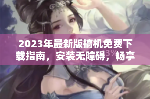2023年最新版搞機免費下載指南，安裝無障礙，暢享極致軟件體驗！
