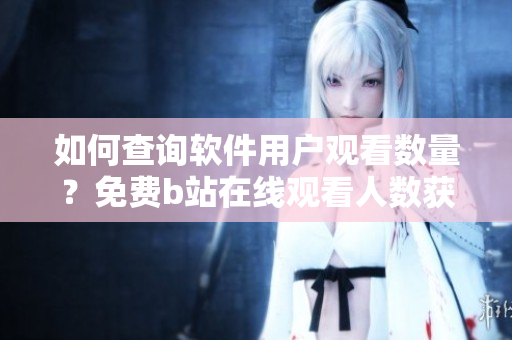如何查詢軟件用戶觀看數量？免費b站在線觀看人數獲取方法分享