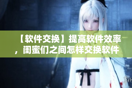 【軟件交換】提高軟件效率，閨蜜們之間怎樣交換軟件經(jīng)驗