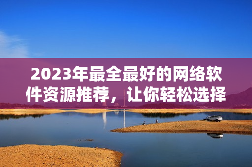 2023年最全最好的網(wǎng)絡(luò)軟件資源推薦，讓你輕松選擇最優(yōu)秀的網(wǎng)絡(luò)軟件！