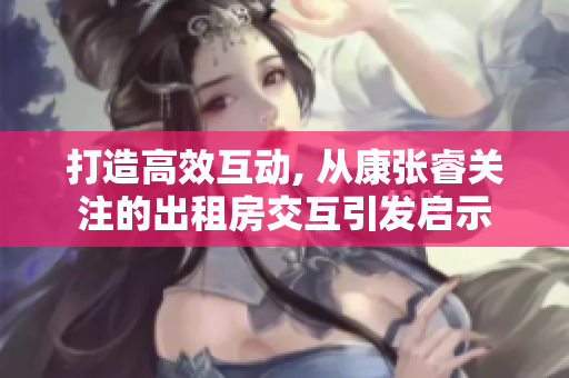打造高效互動, 從康張睿關注的出租房交互引發啟示